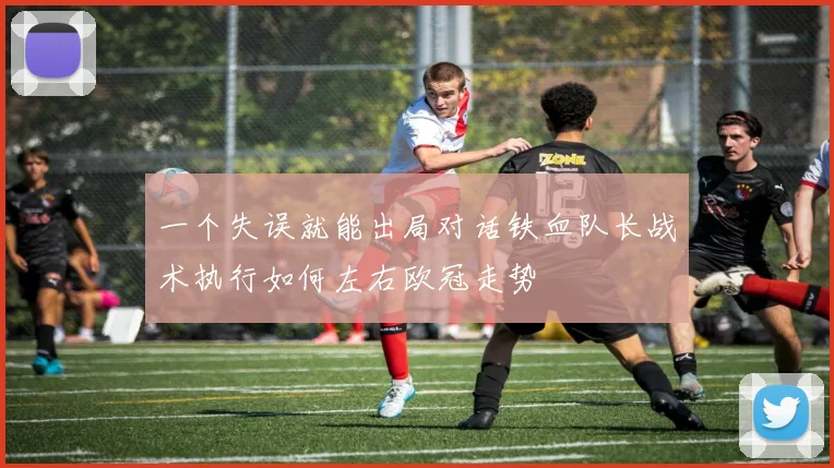 一个失误就能出局对话铁血队长战术执行如何左右欧冠走势