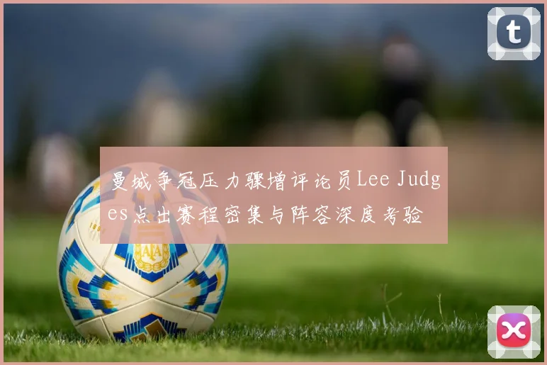 曼城争冠压力骤增评论员Lee Judges点出赛程密集与阵容深度考验