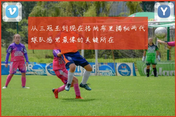 从三冠王到现在格纳布里揭秘两代球队感觉最像的关键所在