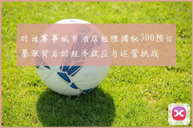 对话赛事城市酒店经理揭秘300预订暴涨背后的经济效应与运营挑战