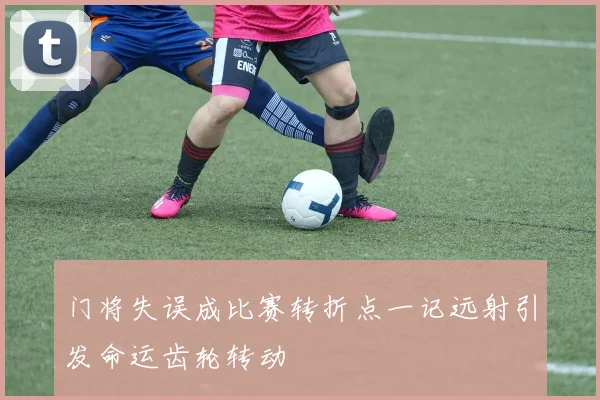 门将失误成比赛转折点一记远射引发命运齿轮转动